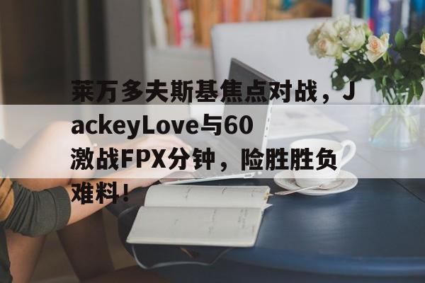 开云kaiyun体育官网 -莱万多夫斯基焦点对战，JackeyLove与60激战FPX分钟，险胜胜负难料！的简单介绍